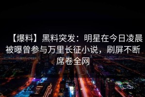 【爆料】黑料突发：明星在今日凌晨被曝曾参与万里长征小说，刷屏不断席卷全网