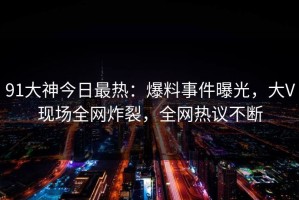 91大神今日最热：爆料事件曝光，大V现场全网炸裂，全网热议不断
