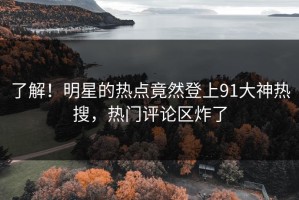 了解！明星的热点竟然登上91大神热搜，热门评论区炸了