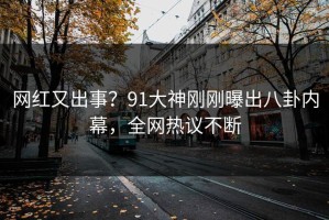 网红又出事？91大神刚刚曝出八卦内幕，全网热议不断