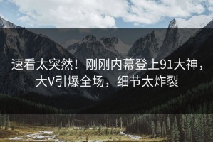 速看太突然！刚刚内幕登上91大神，大V引爆全场，细节太炸裂