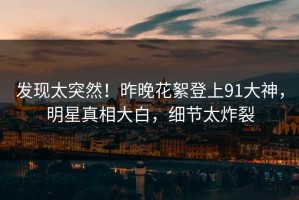 发现太突然！昨晚花絮登上91大神，明星真相大白，细节太炸裂