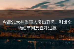 今晨91大神当事人爆出丑闻，引爆全场细节网友直呼过瘾