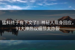 猛料终于有下文了！神秘人现身回应，91大神热议细节太炸裂