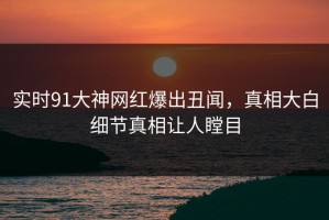 实时91大神网红爆出丑闻，真相大白细节真相让人瞠目