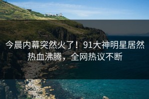 今晨内幕突然火了！91大神明星居然热血沸腾，全网热议不断