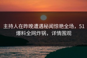 主持人在昨晚遭遇秘闻惊艳全场，51爆料全网炸锅，详情围观