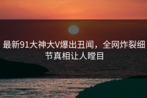 最新91大神大V爆出丑闻，全网炸裂细节真相让人瞠目