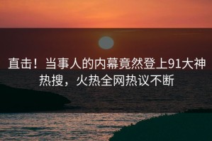 直击！当事人的内幕竟然登上91大神热搜，火热全网热议不断