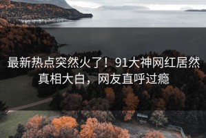 最新热点突然火了！91大神网红居然真相大白，网友直呼过瘾