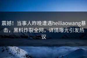震撼！当事人昨晚遭遇heiliaowang暴击，黑料炸裂全网，详情曝光引发热议