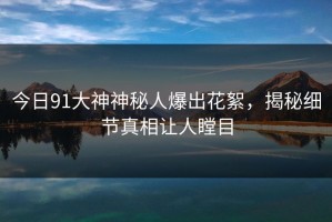 今日91大神神秘人爆出花絮，揭秘细节真相让人瞠目