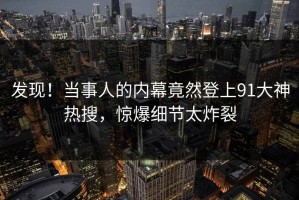 发现！当事人的内幕竟然登上91大神热搜，惊爆细节太炸裂