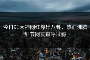 今日91大神网红爆出八卦，热血沸腾细节网友直呼过瘾