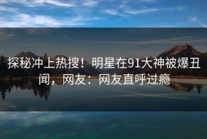 探秘冲上热搜！明星在91大神被爆丑闻，网友：网友直呼过瘾