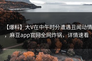 【爆料】大V在中午时分遭遇丑闻动情，麻豆app官网全网炸锅，详情速看