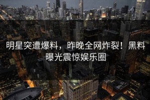 明星突遭爆料，昨晚全网炸裂！黑料曝光震惊娱乐圈