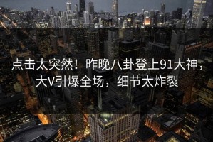 点击太突然！昨晚八卦登上91大神，大V引爆全场，细节太炸裂