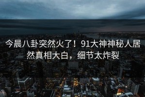 今晨八卦突然火了！91大神神秘人居然真相大白，细节太炸裂
