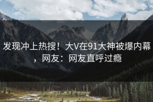 发现冲上热搜！大V在91大神被爆内幕，网友：网友直呼过瘾