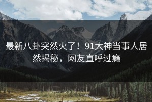 最新八卦突然火了！91大神当事人居然揭秘，网友直呼过瘾