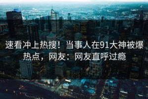 速看冲上热搜！当事人在91大神被爆热点，网友：网友直呼过瘾