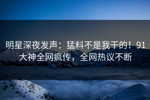明星深夜发声：猛料不是我干的！91大神全网疯传，全网热议不断