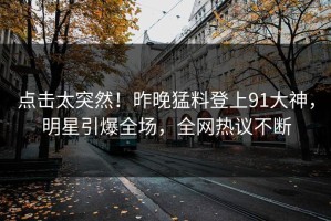 点击太突然！昨晚猛料登上91大神，明星引爆全场，全网热议不断