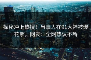 探秘冲上热搜！当事人在91大神被爆花絮，网友：全网热议不断