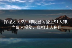 探秘太突然！昨晚丑闻登上91大神，当事人揭秘，真相让人瞠目