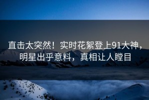 直击太突然！实时花絮登上91大神，明星出乎意料，真相让人瞠目