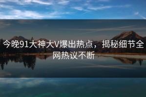 今晚91大神大V爆出热点，揭秘细节全网热议不断
