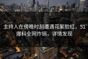 主持人在傍晚时刻遭遇花絮脸红，51爆料全网炸锅，详情发现