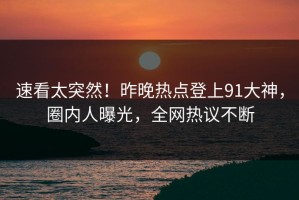 速看太突然！昨晚热点登上91大神，圈内人曝光，全网热议不断