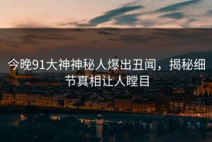 今晚91大神神秘人爆出丑闻，揭秘细节真相让人瞠目