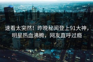 速看太突然！昨晚秘闻登上91大神，明星热血沸腾，网友直呼过瘾
