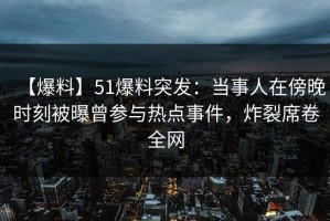 【爆料】51爆料突发：当事人在傍晚时刻被曝曾参与热点事件，炸裂席卷全网
