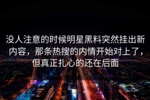 没人注意的时候明星黑料突然挂出新内容，那条热搜的内情开始对上了，但真正扎心的还在后面