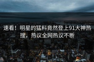 速看！明星的猛料竟然登上91大神热搜，热议全网热议不断