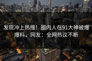 发现冲上热搜！圈内人在91大神被爆爆料，网友：全网热议不断