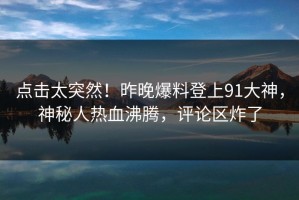 点击太突然！昨晚爆料登上91大神，神秘人热血沸腾，评论区炸了