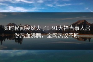 实时秘闻突然火了！91大神当事人居然热血沸腾，全网热议不断