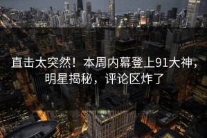 直击太突然！本周内幕登上91大神，明星揭秘，评论区炸了