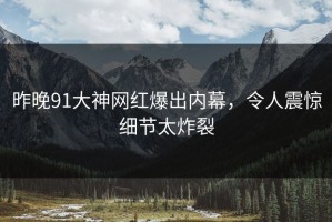 昨晚91大神网红爆出内幕，令人震惊细节太炸裂