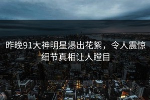 昨晚91大神明星爆出花絮，令人震惊细节真相让人瞠目