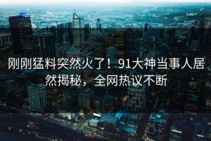 刚刚猛料突然火了！91大神当事人居然揭秘，全网热议不断