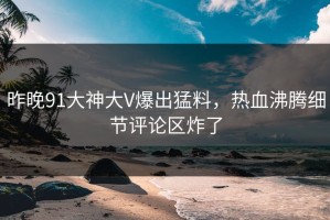 昨晚91大神大V爆出猛料，热血沸腾细节评论区炸了