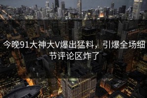 今晚91大神大V爆出猛料，引爆全场细节评论区炸了