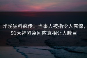 昨晚猛料疯传！当事人被指令人震惊，91大神紧急回应真相让人瞠目