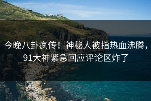 今晚八卦疯传！神秘人被指热血沸腾，91大神紧急回应评论区炸了